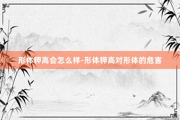 形体钾高会怎么样-形体钾高对形体的危害